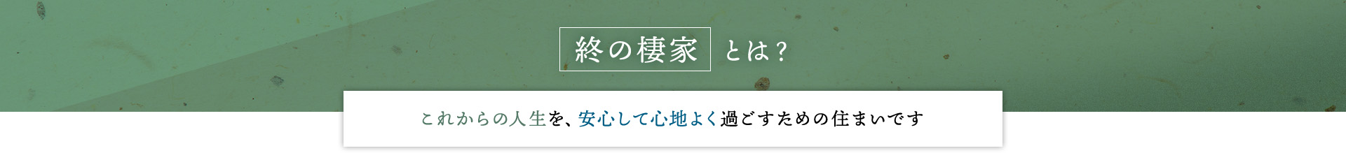 終の棲家とは？これからの人生を、安心して心地よく過ごすための住まいです
