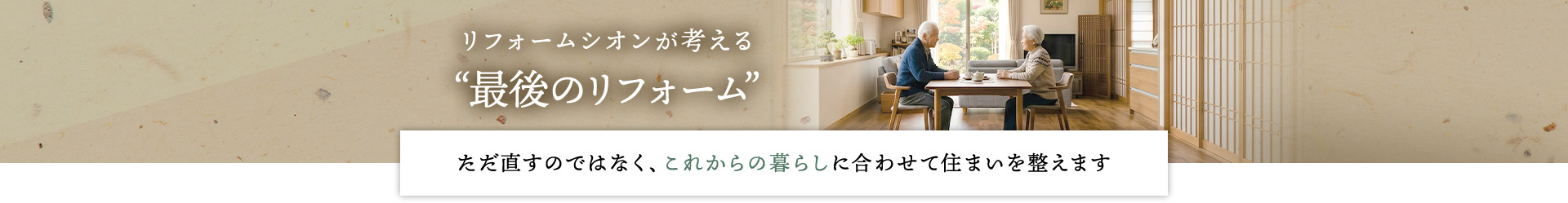 リフォームシオンが考える“最後のリフォーム” ただ直すのではなく、これからの暮らしに合わせて住まいを整えます